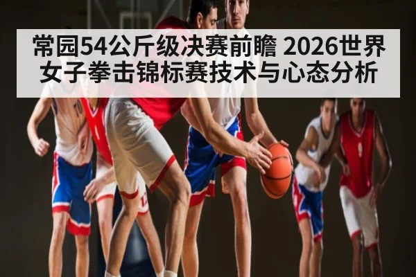 常园54公斤级决赛前瞻 2026世界女子拳击锦标赛技术与心态分析